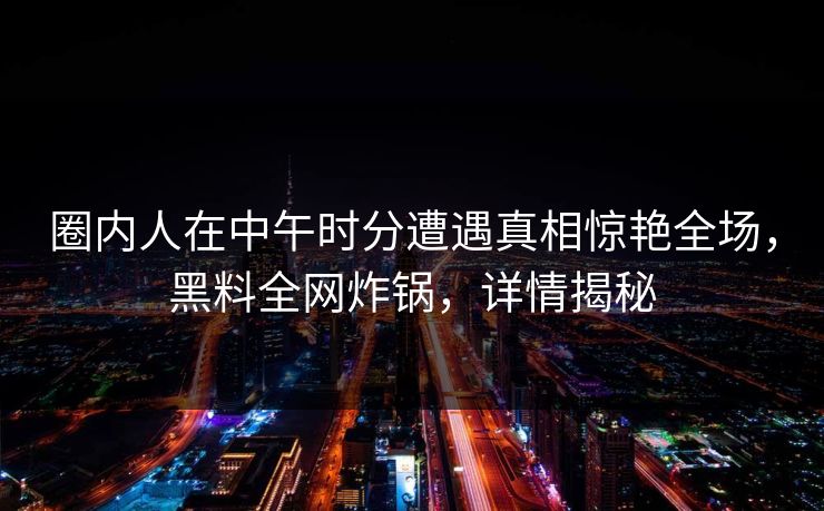圈内人在中午时分遭遇真相惊艳全场，黑料全网炸锅，详情揭秘