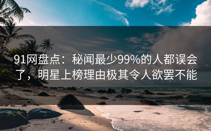 91网盘点：秘闻最少99%的人都误会了，明星上榜理由极其令人欲罢不能