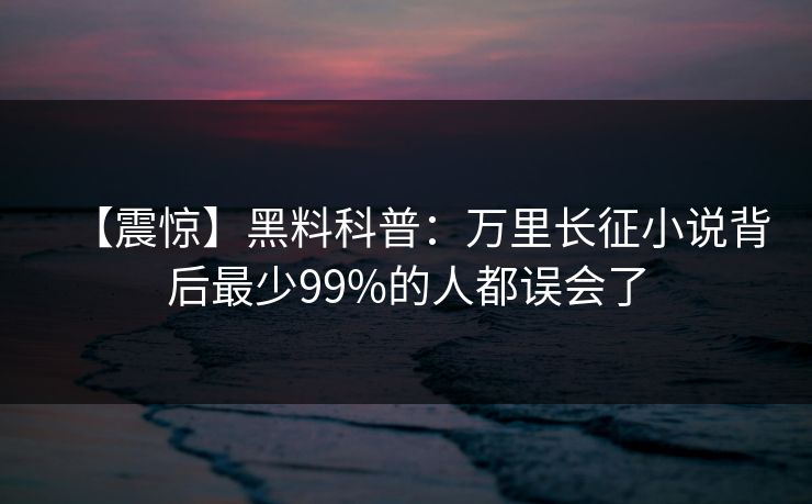 【震惊】黑料科普：万里长征小说背后最少99%的人都误会了