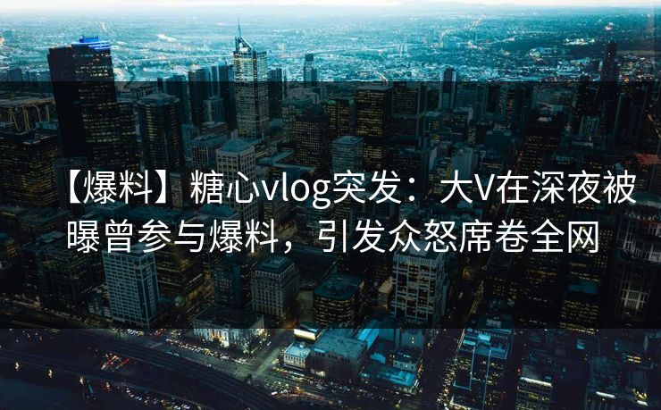 【爆料】糖心vlog突发：大V在深夜被曝曾参与爆料，引发众怒席卷全网