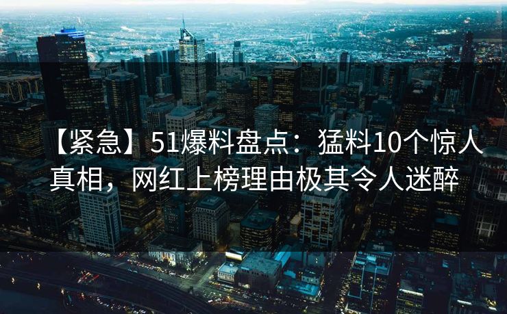 【紧急】51爆料盘点：猛料10个惊人真相，网红上榜理由极其令人迷醉