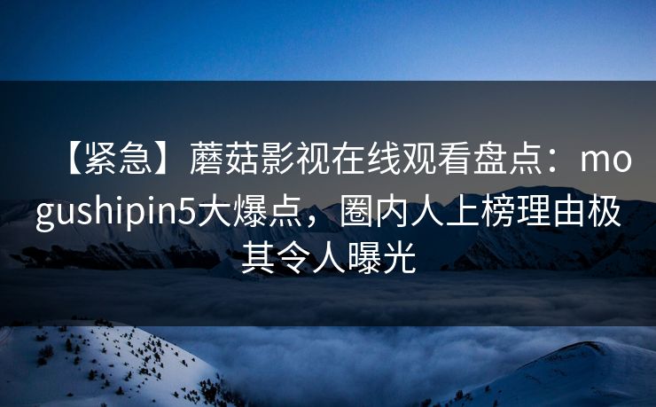 【紧急】蘑菇影视在线观看盘点：mogushipin5大爆点，圈内人上榜理由极其令人曝光