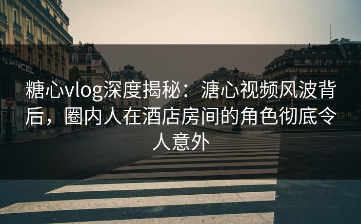 糖心vlog深度揭秘：溏心视频风波背后，圈内人在酒店房间的角色彻底令人意外