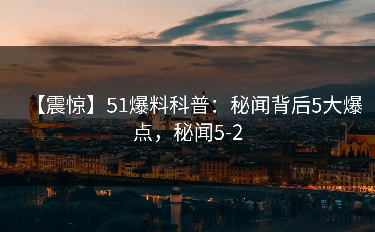 【震惊】51爆料科普：秘闻背后5大爆点，秘闻5-2