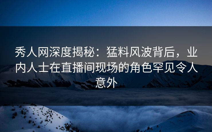 秀人网深度揭秘：猛料风波背后，业内人士在直播间现场的角色罕见令人意外