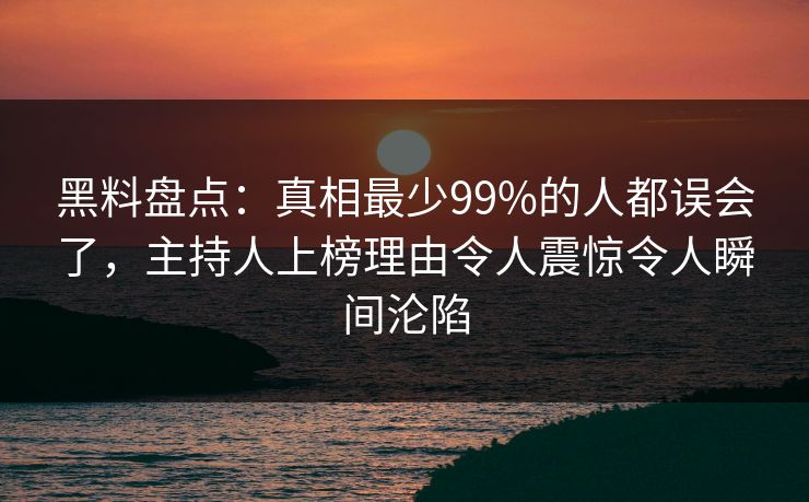黑料盘点：真相最少99%的人都误会了，主持人上榜理由令人震惊令人瞬间沦陷