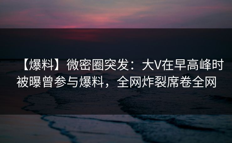 【爆料】微密圈突发：大V在早高峰时被曝曾参与爆料，全网炸裂席卷全网