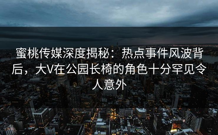 蜜桃传媒深度揭秘：热点事件风波背后，大V在公园长椅的角色十分罕见令人意外