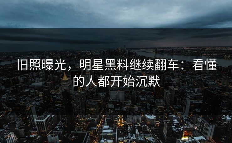 旧照曝光,明星黑料继续翻车:看懂的人都开始沉默 旧照曝光,明星黑料继续翻车:看懂的人都开始沉默
