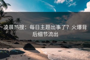 凌晨热搜：每日主题出事了？火爆背后细节流出