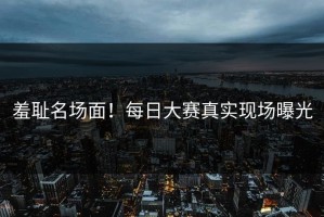 羞耻名场面！每日大赛真实现场曝光