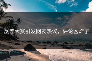反差大赛引发网友热议，评论区炸了