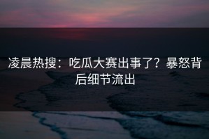 凌晨热搜：吃瓜大赛出事了？暴怒背后细节流出