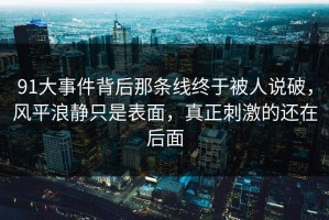 91大事件背后那条线终于被人说破，风平浪静只是表面，真正刺激的还在后面