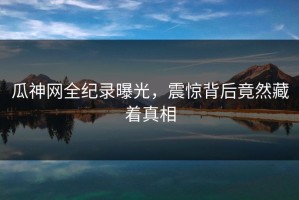 瓜神网全纪录曝光，震惊背后竟然藏着真相