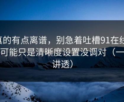 真的有点离谱，别急着吐槽91在线，你可能只是清晰度设置没调对（一条讲透）