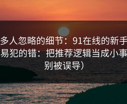 很多人忽略的细节：91在线的新手最容易犯的错：把推荐逻辑当成小事（别被误导）