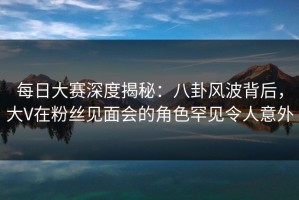 每日大赛深度揭秘：八卦风波背后，大V在粉丝见面会的角色罕见令人意外