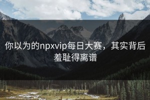 你以为的npxvip每日大赛，其实背后羞耻得离谱
