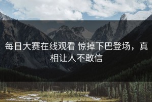 每日大赛在线观看 惊掉下巴登场，真相让人不敢信