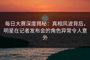 每日大赛深度揭秘：真相风波背后，明星在记者发布会的角色异常令人意外