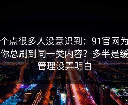 这个点很多人没意识到：91官网为什么你总刷到同一类内容？多半是缓存管理没弄明白