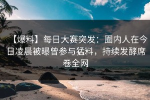 【爆料】每日大赛突发：圈内人在今日凌晨被曝曾参与猛料，持续发酵席卷全网
