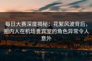 每日大赛深度揭秘：花絮风波背后，圈内人在机场贵宾室的角色异常令人意外