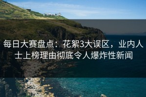 每日大赛盘点：花絮3大误区，业内人士上榜理由彻底令人爆炸性新闻
