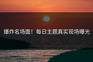 爆炸名场面！每日主题真实现场曝光