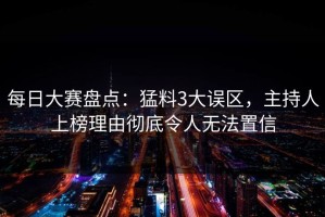 每日大赛盘点：猛料3大误区，主持人上榜理由彻底令人无法置信