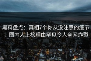 黑料盘点：真相7个你从没注意的细节，圈内人上榜理由罕见令人全网炸裂