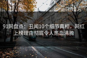 91网盘点：丑闻10个细节真相，网红上榜理由彻底令人热血沸腾