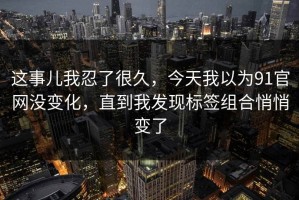 这事儿我忍了很久，今天我以为91官网没变化，直到我发现标签组合悄悄变了