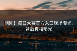 刚刚！每日大赛官方入口现场曝光，背后真相曝光