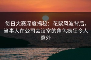 每日大赛深度揭秘：花絮风波背后，当事人在公司会议室的角色疯狂令人意外