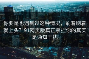 你要是也遇到过这种情况，刷着刷着就上头？91网页版真正拿捏你的其实是通知干扰
