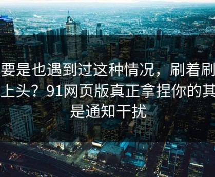 你要是也遇到过这种情况，刷着刷着就上头？91网页版真正拿捏你的其实是通知干扰