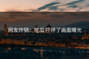 网友炸锅：吃瓜 吓坏了画面曝光
