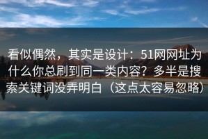 看似偶然，其实是设计：51网网址为什么你总刷到同一类内容？多半是搜索关键词没弄明白（这点太容易忽略）