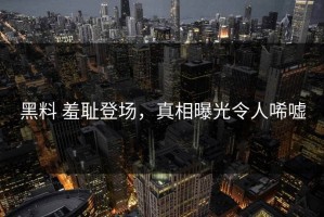 黑料 羞耻登场，真相曝光令人唏嘘