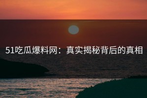 51吃瓜爆料网：真实揭秘背后的真相