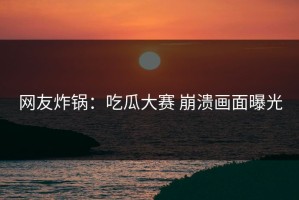 网友炸锅：吃瓜大赛 崩溃画面曝光
