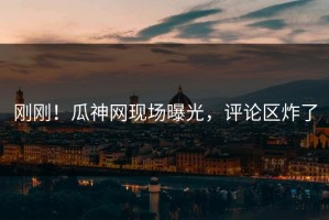 刚刚！瓜神网现场曝光，评论区炸了