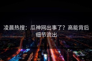 凌晨热搜：瓜神网出事了？高能背后细节流出