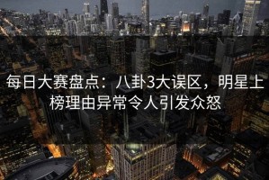 每日大赛盘点：八卦3大误区，明星上榜理由异常令人引发众怒
