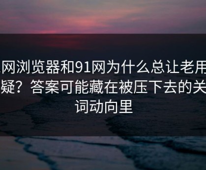 91网浏览器和91网为什么总让老用户起疑？答案可能藏在被压下去的关键词动向里