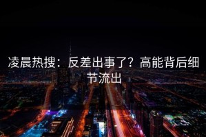 凌晨热搜：反差出事了？高能背后细节流出