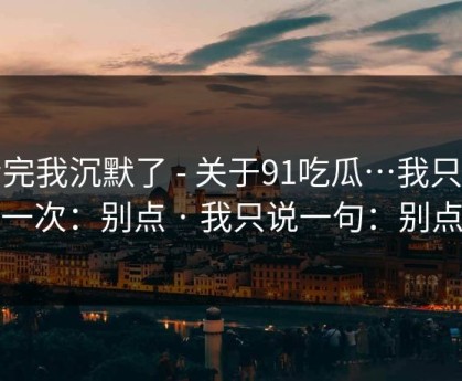 看完我沉默了 - 关于91吃瓜…我只说一次：别点 · 我只说一句：别点