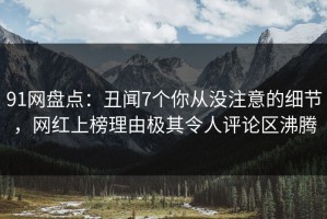 91网盘点：丑闻7个你从没注意的细节，网红上榜理由极其令人评论区沸腾